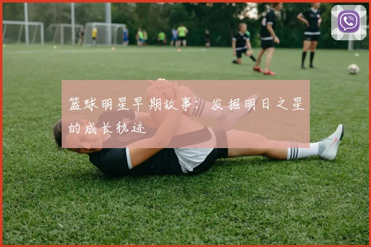 篮球明星早期故事：发掘明日之星的成长轨迹