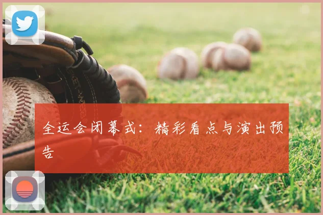 全运会闭幕式:精彩看点与演出预告