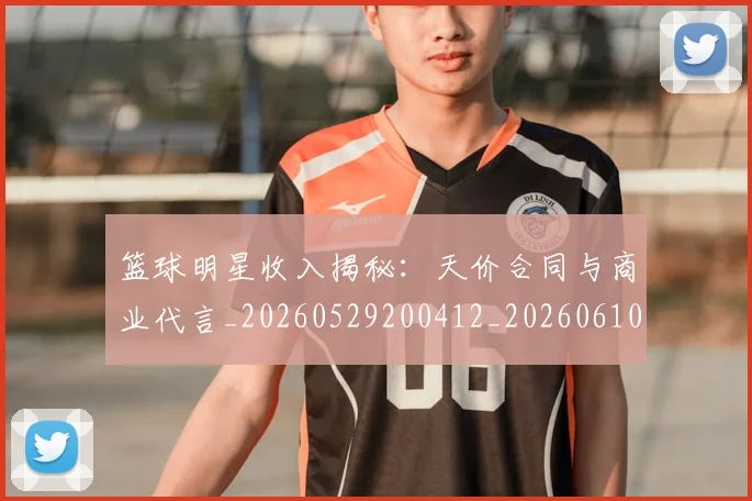 篮球明星收入揭秘：天价合同与商业代言_20260529200412_20260610170338