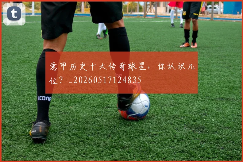 意甲历史十大传奇球星，你认识几位？_20260517124835