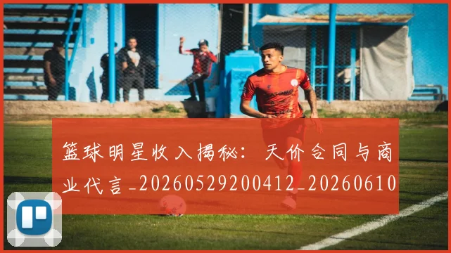 篮球明星收入揭秘：天价合同与商业代言_20260529200412_20260610170338