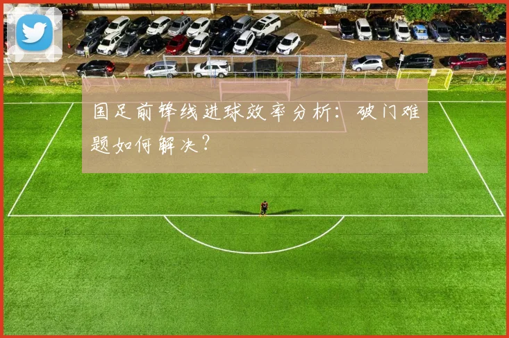 国足前锋线进球效率分析：破门难题如何解决？
