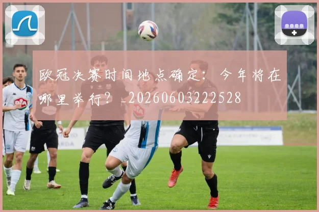 欧冠决赛时间地点确定：今年将在哪里举行？_20260603222528