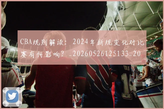 CBA规则解读：2024年新规变化对比赛有何影响？_20260526125133_20260606165331